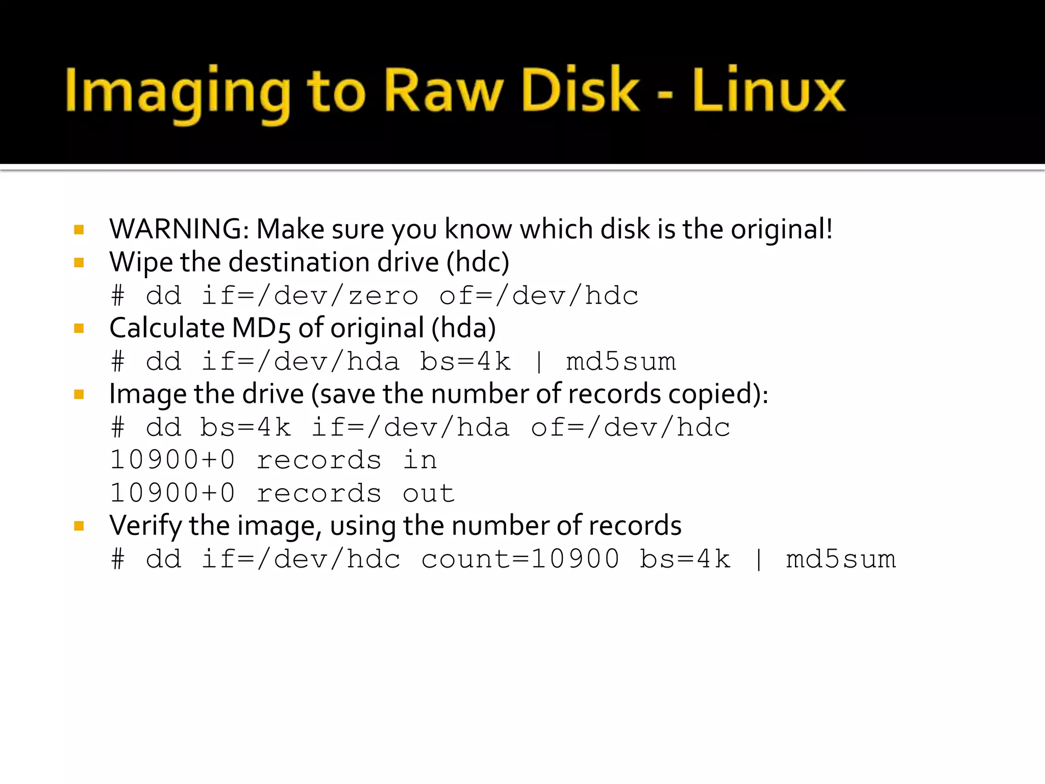  WARNING: Make sure you know which disk is the original!
 Wipe the destination drive (hdc)
  # dd if=/dev/zero of=/dev/hdc
 Calculate MD5 of original (hda)
  # dd if=/dev/hda bs=4k | md5sum
 Image the drive (save the number of records copied):
  # dd bs=4k if=/dev/hda of=/dev/hdc
  10900+0 records in
  10900+0 records out
 Verify the image, using the number of records
  # dd if=/dev/hdc count=10900 bs=4k | md5sum
 