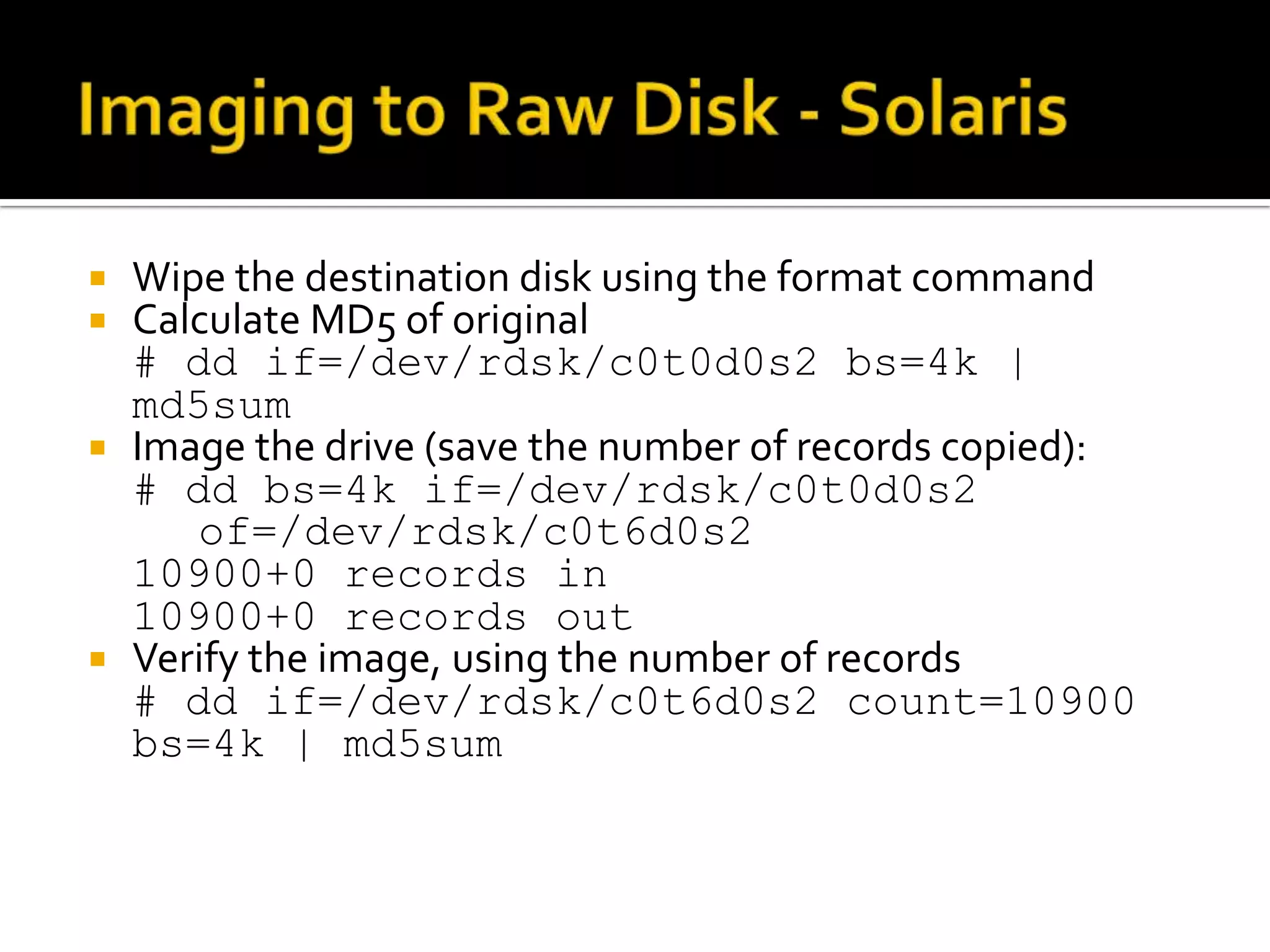  Wipe the destination disk using the format command
 Calculate MD5 of original
  # dd if=/dev/rdsk/c0t0d0s2 bs=4k |
  md5sum
 Image the drive (save the number of records copied):
  # dd bs=4k if=/dev/rdsk/c0t0d0s2
     of=/dev/rdsk/c0t6d0s2
  10900+0 records in
  10900+0 records out
 Verify the image, using the number of records
  # dd if=/dev/rdsk/c0t6d0s2 count=10900
  bs=4k | md5sum
 