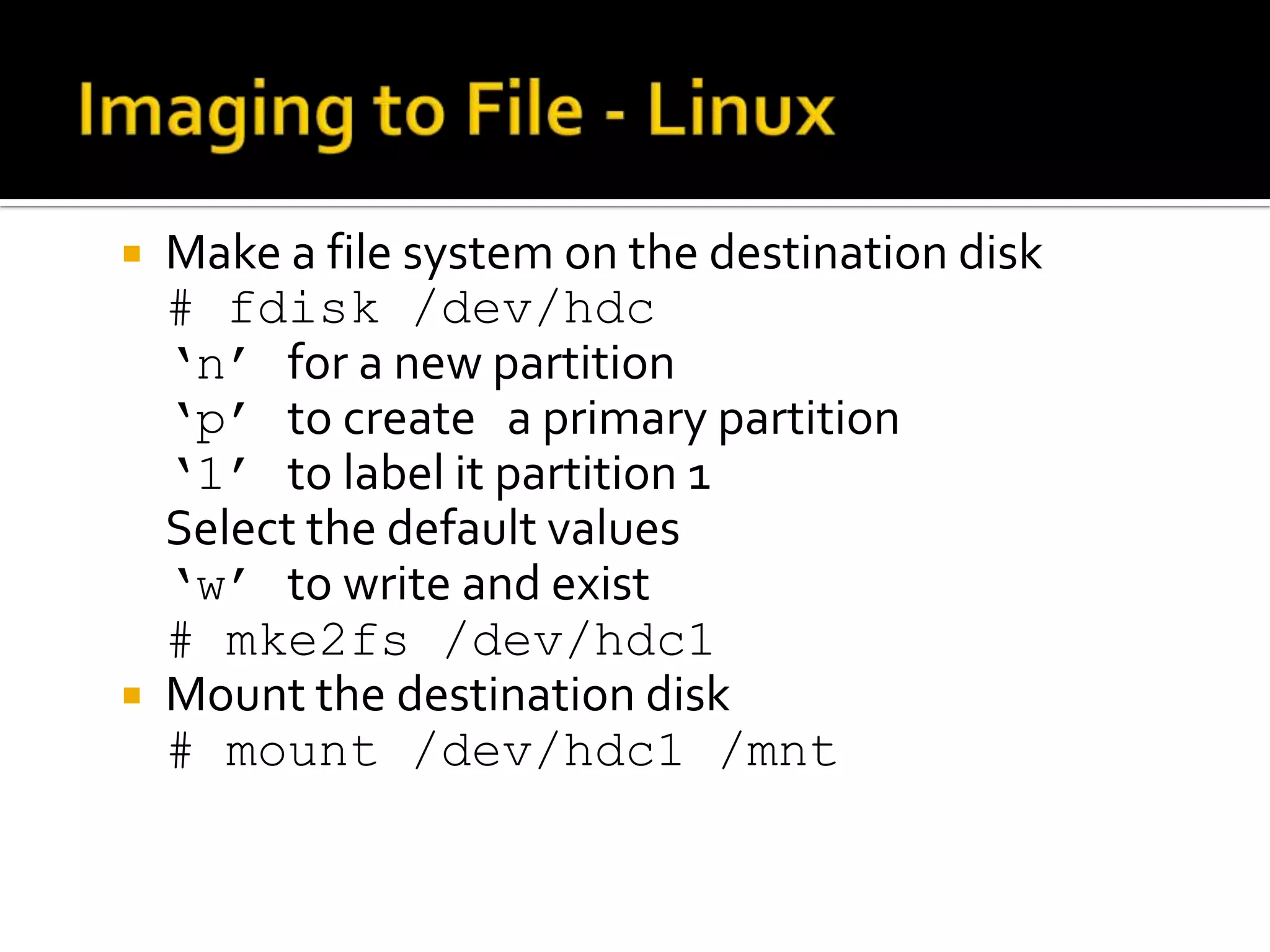    Make a file system on the destination disk
    # fdisk /dev/hdc
    ‘n’ for a new partition
    ‘p’ to create a primary partition
    ‘1’ to label it partition 1
    Select the default values
    ‘w’ to write and exist
    # mke2fs /dev/hdc1
   Mount the destination disk
    # mount /dev/hdc1 /mnt
 