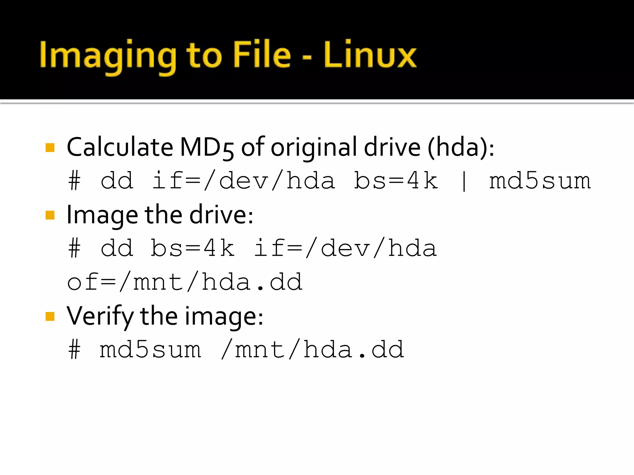    Calculate MD5 of original drive (hda):
    # dd if=/dev/hda bs=4k | md5sum
   Image the drive:
    # dd bs=4k if=/dev/hda
    of=/mnt/hda.dd
   Verify the image:
    # md5sum /mnt/hda.dd
 