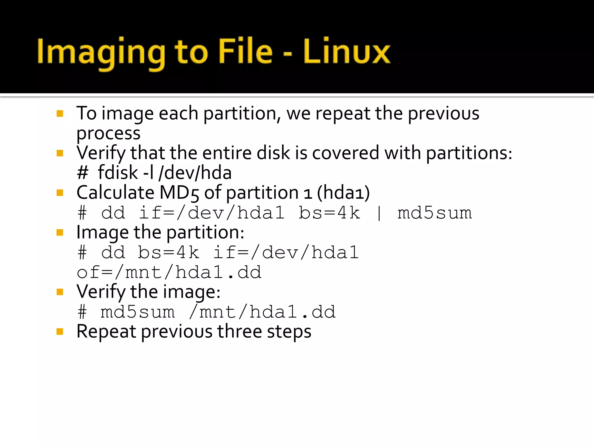    To image each partition, we repeat the previous
    process
   Verify that the entire disk is covered with partitions:
    # fdisk -l /dev/hda
   Calculate MD5 of partition 1 (hda1)
    # dd if=/dev/hda1 bs=4k | md5sum
   Image the partition:
    # dd bs=4k if=/dev/hda1
    of=/mnt/hda1.dd
   Verify the image:
    # md5sum /mnt/hda1.dd
   Repeat previous three steps
 