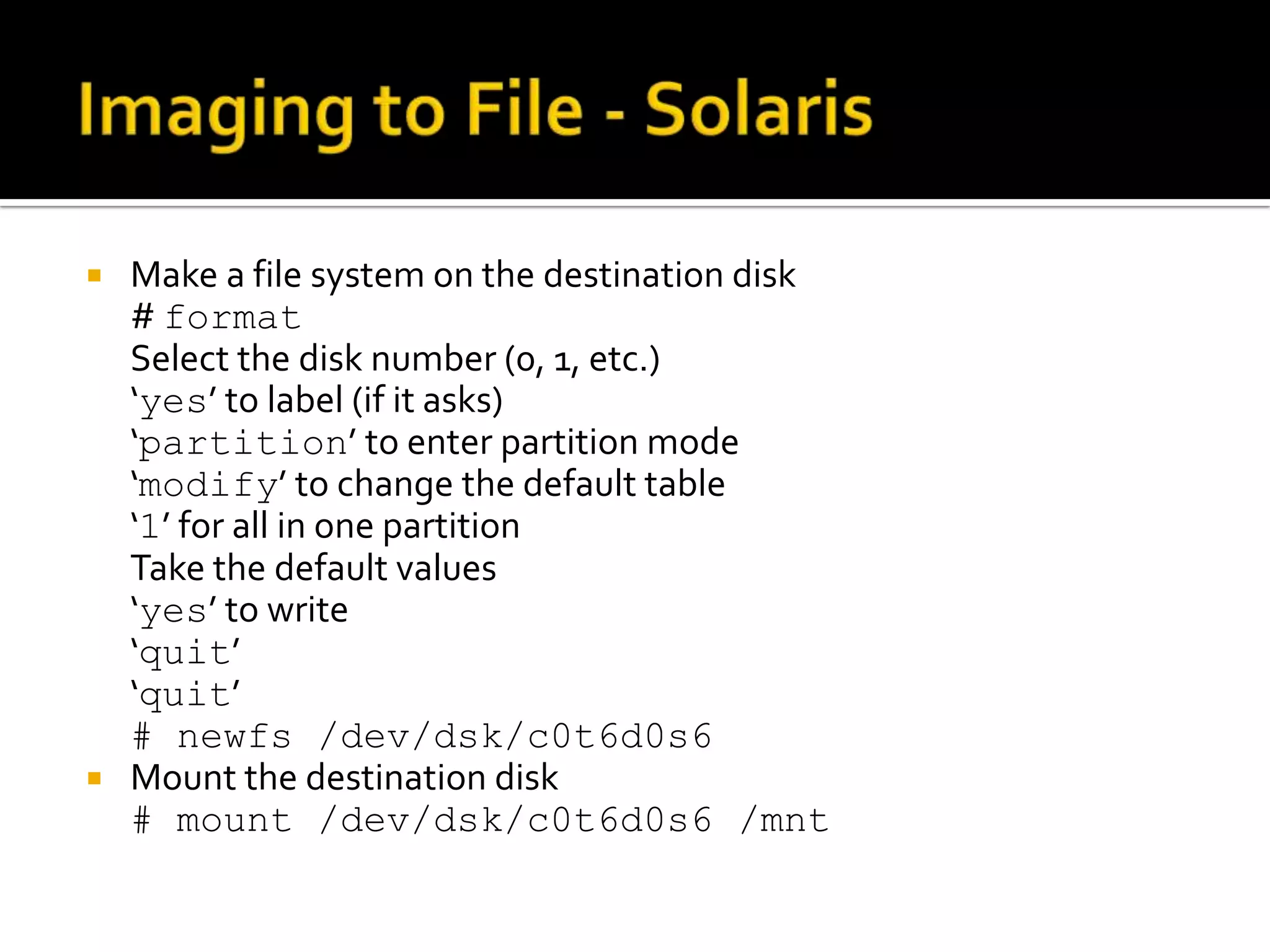  Make a file system on the destination disk
  # format
  Select the disk number (0, 1, etc.)
  ‘yes’ to label (if it asks)
  ‘partition’ to enter partition mode
  ‘modify’ to change the default table
  ‘1’ for all in one partition
  Take the default values
  ‘yes’ to write
  ‘quit’
  ‘quit’
  # newfs /dev/dsk/c0t6d0s6
 Mount the destination disk
  # mount /dev/dsk/c0t6d0s6 /mnt
 