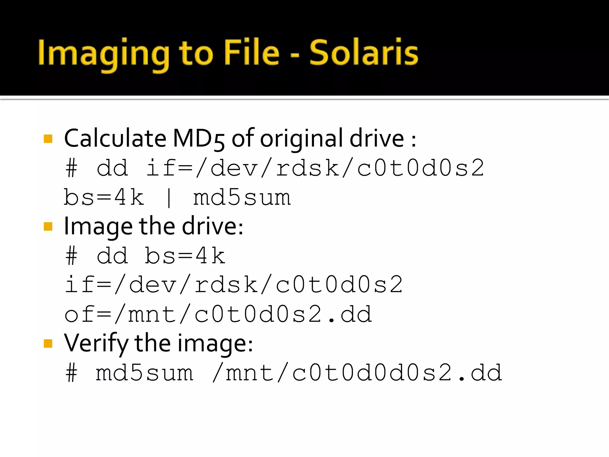    Calculate MD5 of original drive :
    # dd if=/dev/rdsk/c0t0d0s2
    bs=4k | md5sum
   Image the drive:
    # dd bs=4k
    if=/dev/rdsk/c0t0d0s2
    of=/mnt/c0t0d0s2.dd
   Verify the image:
    # md5sum /mnt/c0t0d0d0s2.dd
 