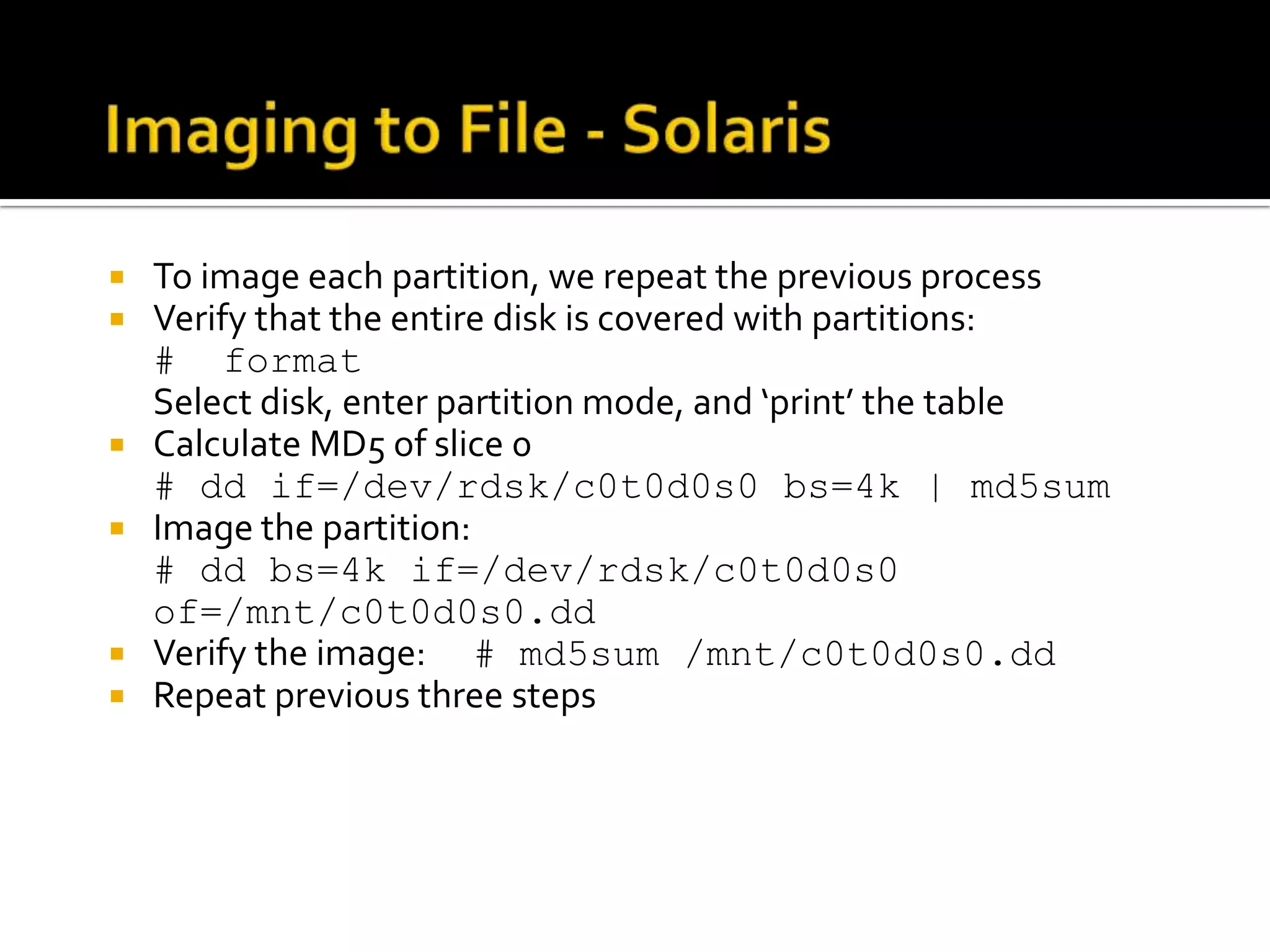   To image each partition, we repeat the previous process
   Verify that the entire disk is covered with partitions:
    # format
    Select disk, enter partition mode, and ‘print’ the table
   Calculate MD5 of slice 0
    # dd if=/dev/rdsk/c0t0d0s0 bs=4k | md5sum
   Image the partition:
    # dd bs=4k if=/dev/rdsk/c0t0d0s0
    of=/mnt/c0t0d0s0.dd
   Verify the image: # md5sum /mnt/c0t0d0s0.dd
   Repeat previous three steps
 
