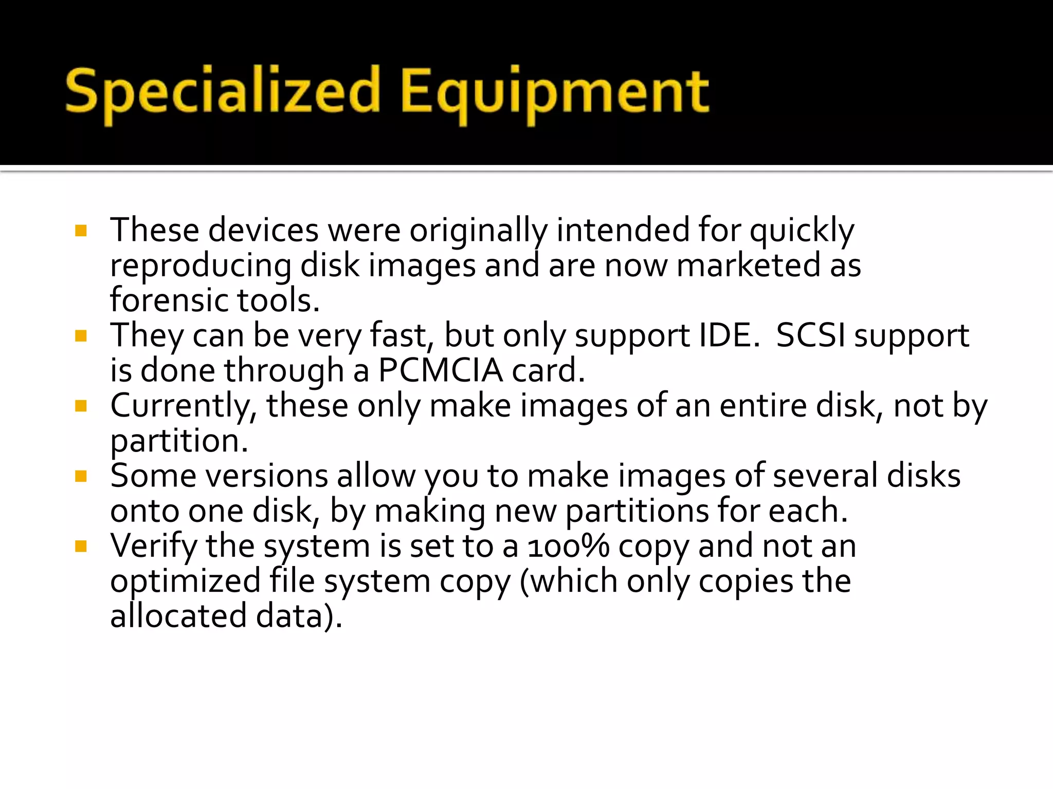    These devices were originally intended for quickly
    reproducing disk images and are now marketed as
    forensic tools.
   They can be very fast, but only support IDE. SCSI support
    is done through a PCMCIA card.
   Currently, these only make images of an entire disk, not by
    partition.
   Some versions allow you to make images of several disks
    onto one disk, by making new partitions for each.
   Verify the system is set to a 100% copy and not an
    optimized file system copy (which only copies the
    allocated data).
 
