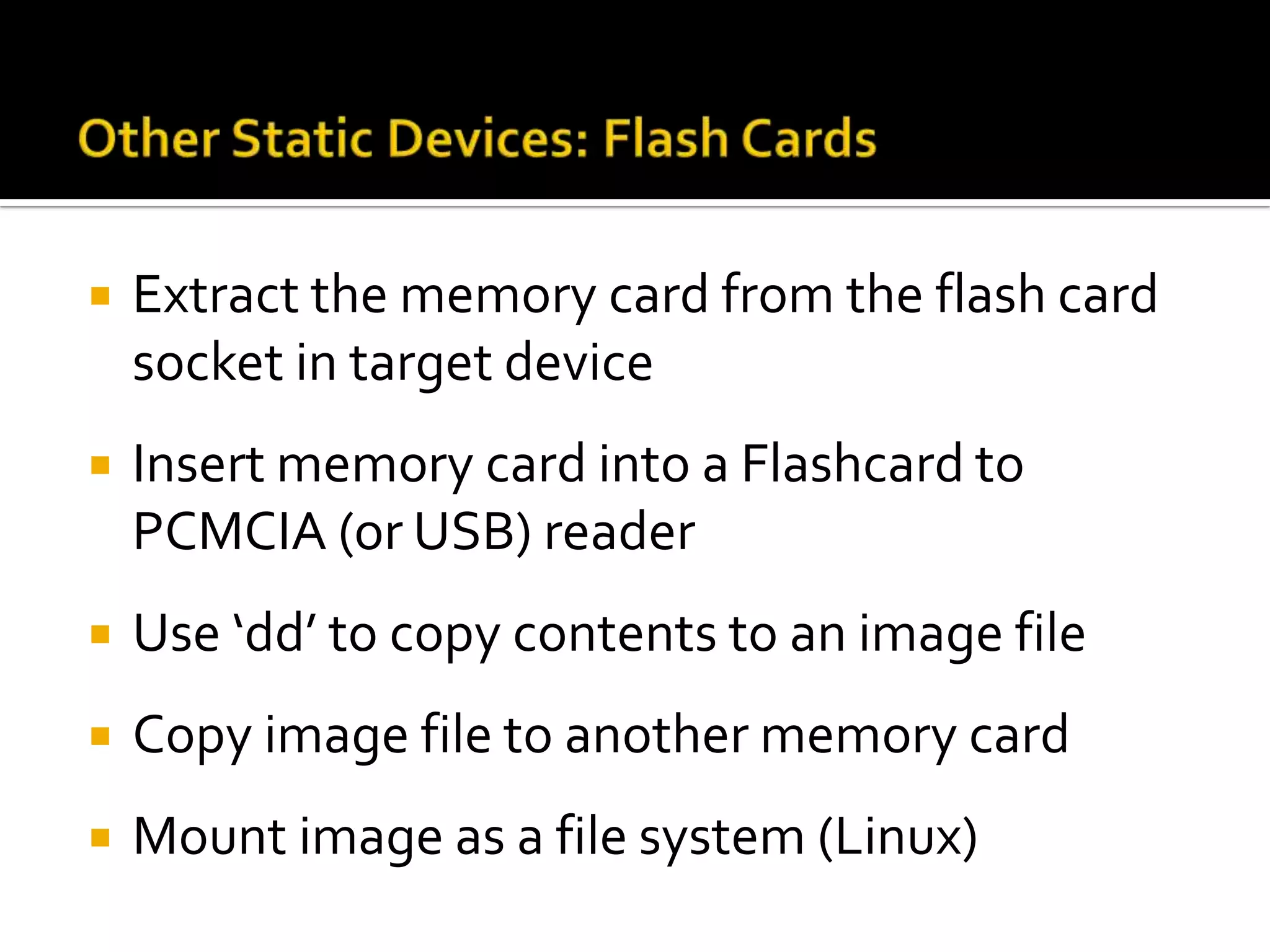    Extract the memory card from the flash card
    socket in target device
   Insert memory card into a Flashcard to
    PCMCIA (or USB) reader
   Use ‘dd’ to copy contents to an image file
   Copy image file to another memory card
   Mount image as a file system (Linux)
 