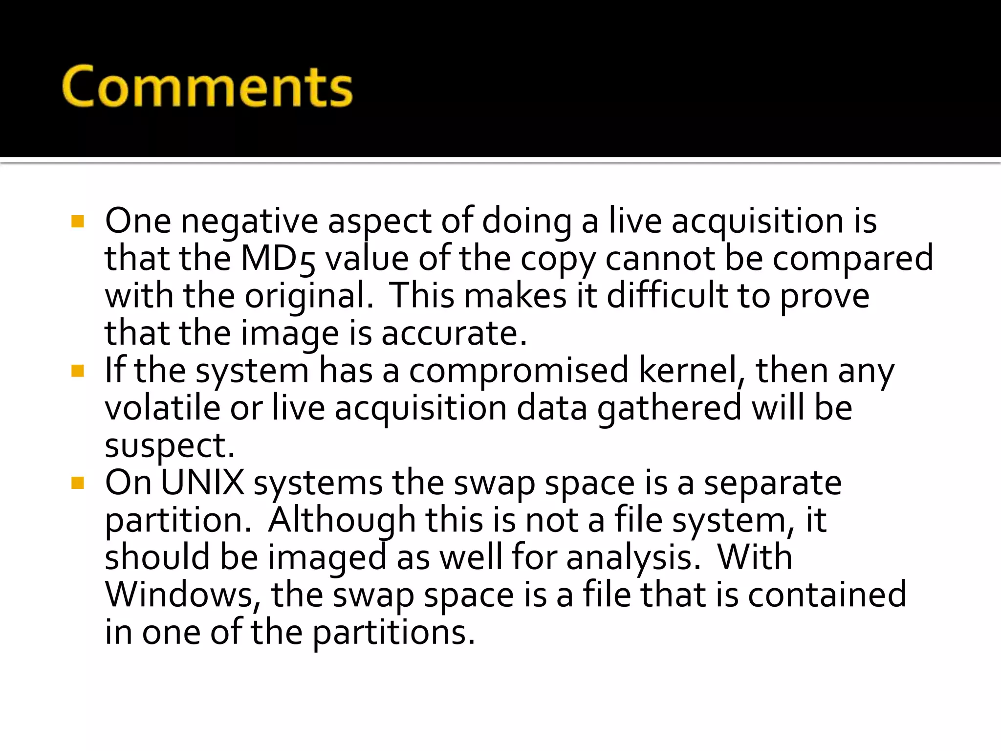  One negative aspect of doing a live acquisition is
  that the MD5 value of the copy cannot be compared
  with the original. This makes it difficult to prove
  that the image is accurate.
 If the system has a compromised kernel, then any
  volatile or live acquisition data gathered will be
  suspect.
 On UNIX systems the swap space is a separate
  partition. Although this is not a file system, it
  should be imaged as well for analysis. With
  Windows, the swap space is a file that is contained
  in one of the partitions.
 