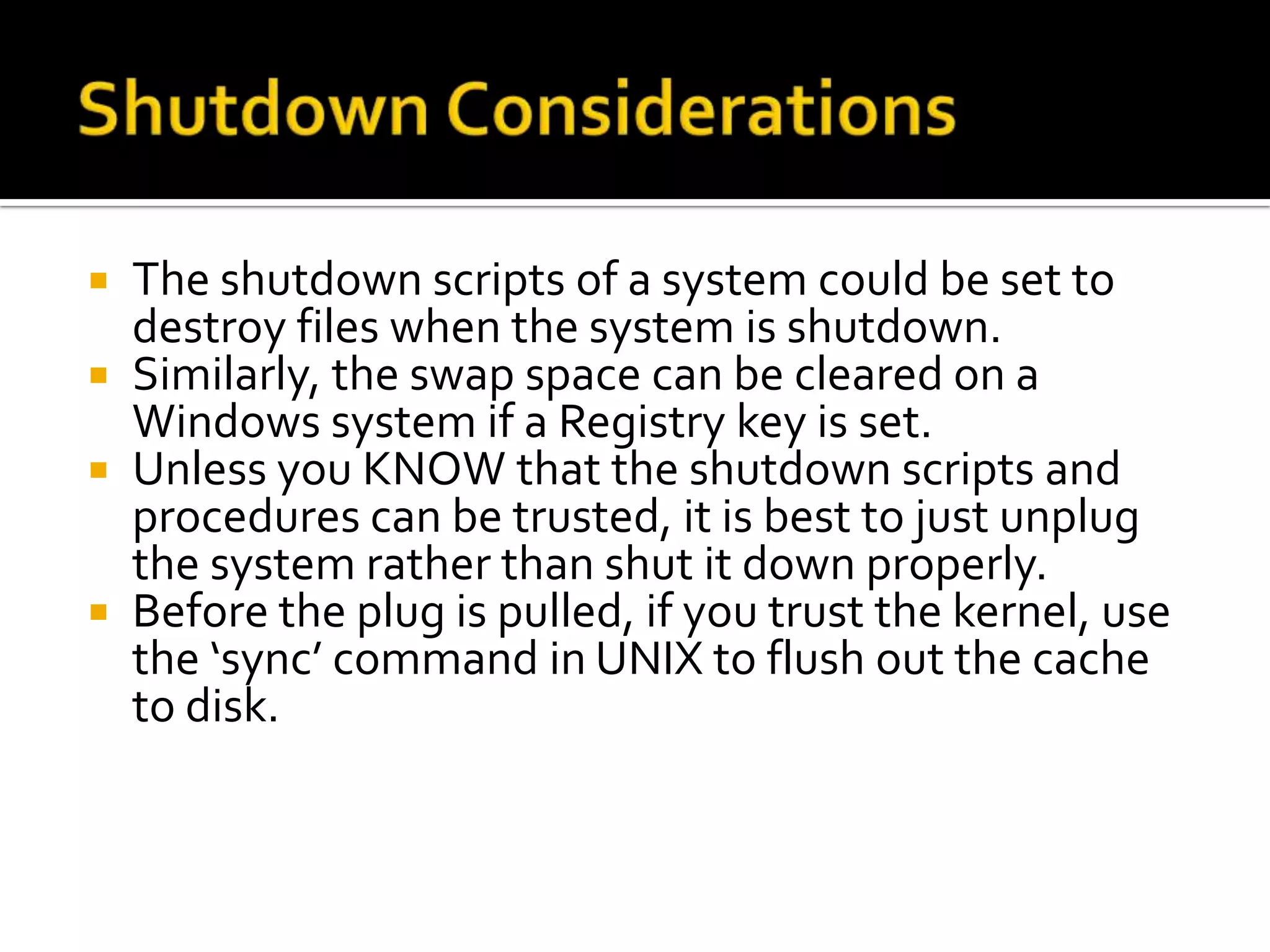  The shutdown scripts of a system could be set to
  destroy files when the system is shutdown.
 Similarly, the swap space can be cleared on a
  Windows system if a Registry key is set.
 Unless you KNOW that the shutdown scripts and
  procedures can be trusted, it is best to just unplug
  the system rather than shut it down properly.
 Before the plug is pulled, if you trust the kernel, use
  the ‘sync’ command in UNIX to flush out the cache
  to disk.
 