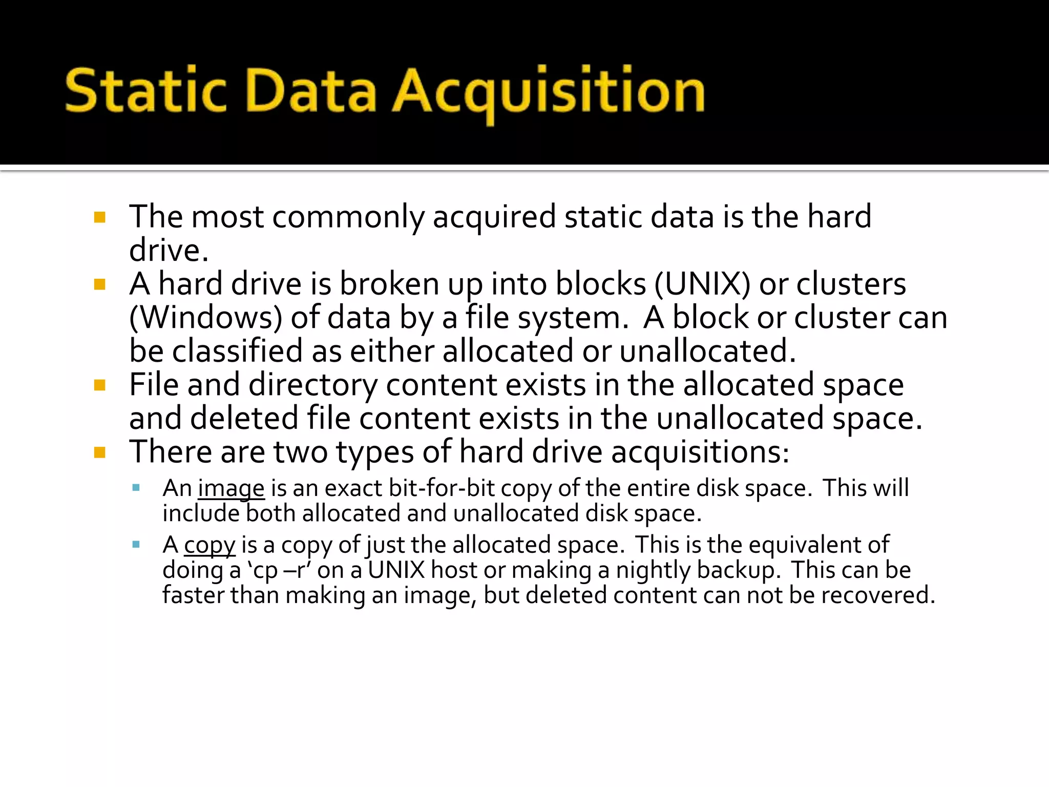    The most commonly acquired static data is the hard
    drive.
   A hard drive is broken up into blocks (UNIX) or clusters
    (Windows) of data by a file system. A block or cluster can
    be classified as either allocated or unallocated.
   File and directory content exists in the allocated space
    and deleted file content exists in the unallocated space.
   There are two types of hard drive acquisitions:
     An image is an exact bit-for-bit copy of the entire disk space. This will
      include both allocated and unallocated disk space.
     A copy is a copy of just the allocated space. This is the equivalent of
      doing a ‘cp –r’ on a UNIX host or making a nightly backup. This can be
      faster than making an image, but deleted content can not be recovered.
 