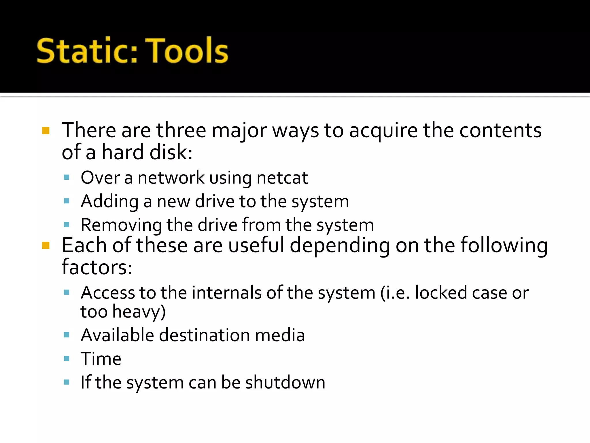    There are three major ways to acquire the contents
    of a hard disk:
     Over a network using netcat
     Adding a new drive to the system
     Removing the drive from the system
   Each of these are useful depending on the following
    factors:
     Access to the internals of the system (i.e. locked case or
      too heavy)
     Available destination media
     Time
     If the system can be shutdown
 