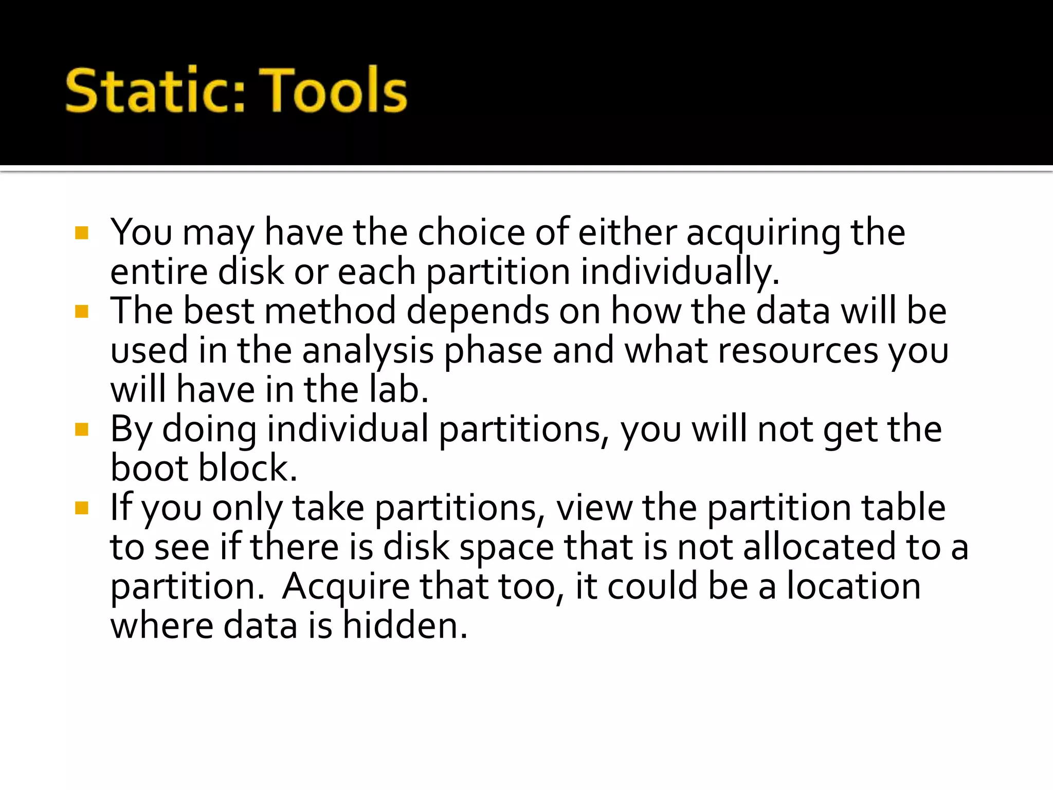  You may have the choice of either acquiring the
  entire disk or each partition individually.
 The best method depends on how the data will be
  used in the analysis phase and what resources you
  will have in the lab.
 By doing individual partitions, you will not get the
  boot block.
 If you only take partitions, view the partition table
  to see if there is disk space that is not allocated to a
  partition. Acquire that too, it could be a location
  where data is hidden.
 