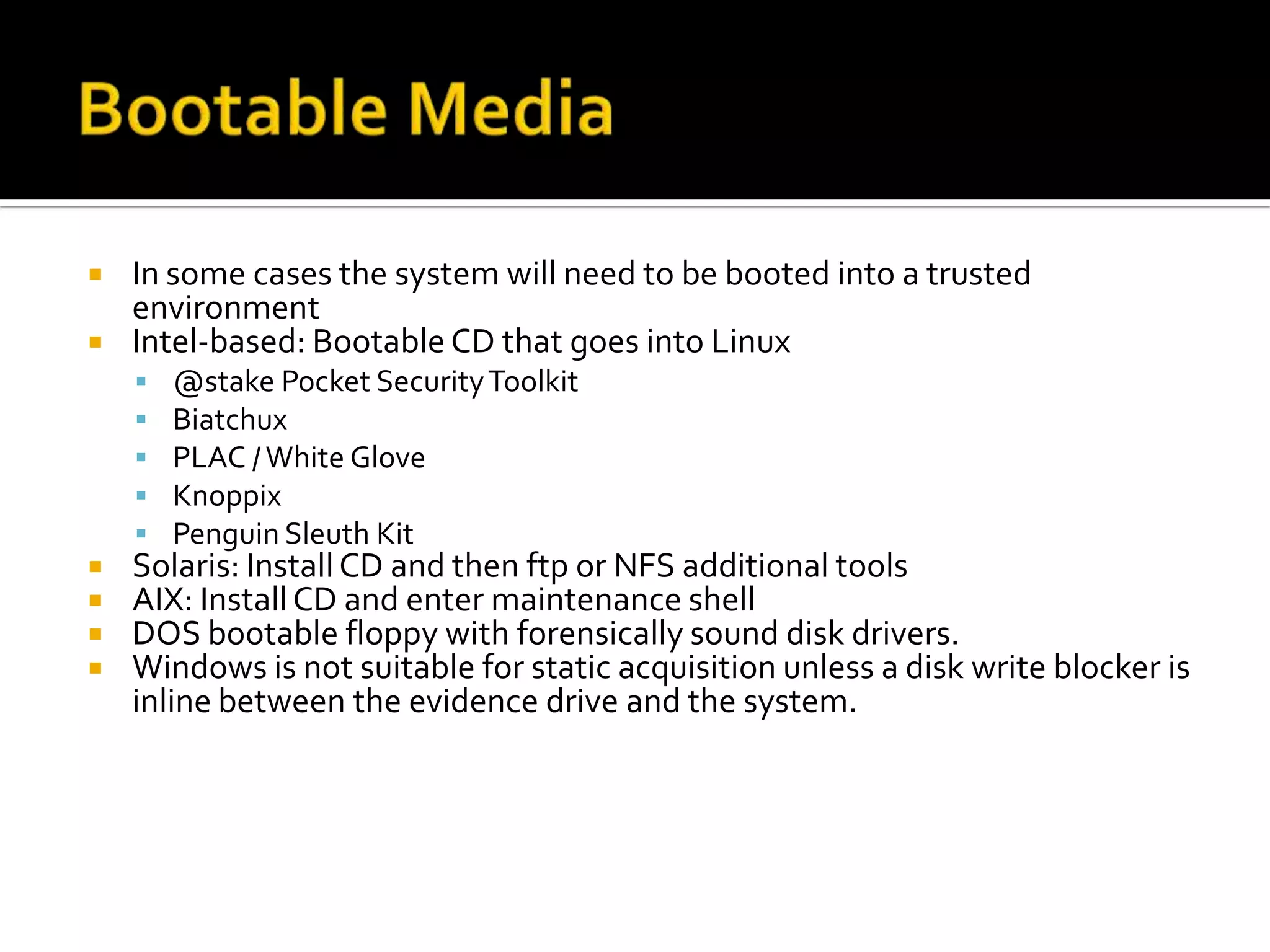    In some cases the system will need to be booted into a trusted
    environment
   Intel-based: Bootable CD that goes into Linux
       @stake Pocket Security Toolkit
       Biatchux
       PLAC / White Glove
       Knoppix
       Penguin Sleuth Kit
   Solaris: Install CD and then ftp or NFS additional tools
   AIX: Install CD and enter maintenance shell
   DOS bootable floppy with forensically sound disk drivers.
   Windows is not suitable for static acquisition unless a disk write blocker is
    inline between the evidence drive and the system.
 