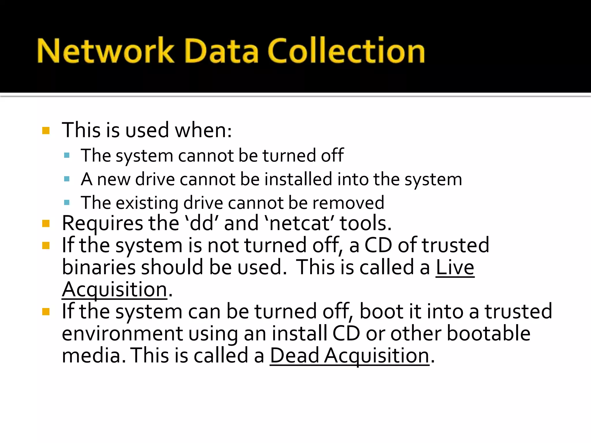    This is used when:
     The system cannot be turned off
     A new drive cannot be installed into the system
     The existing drive cannot be removed
 Requires the ‘dd’ and ‘netcat’ tools.
 If the system is not turned off, a CD of trusted
  binaries should be used. This is called a Live
  Acquisition.
 If the system can be turned off, boot it into a trusted
  environment using an install CD or other bootable
  media. This is called a Dead Acquisition.
 