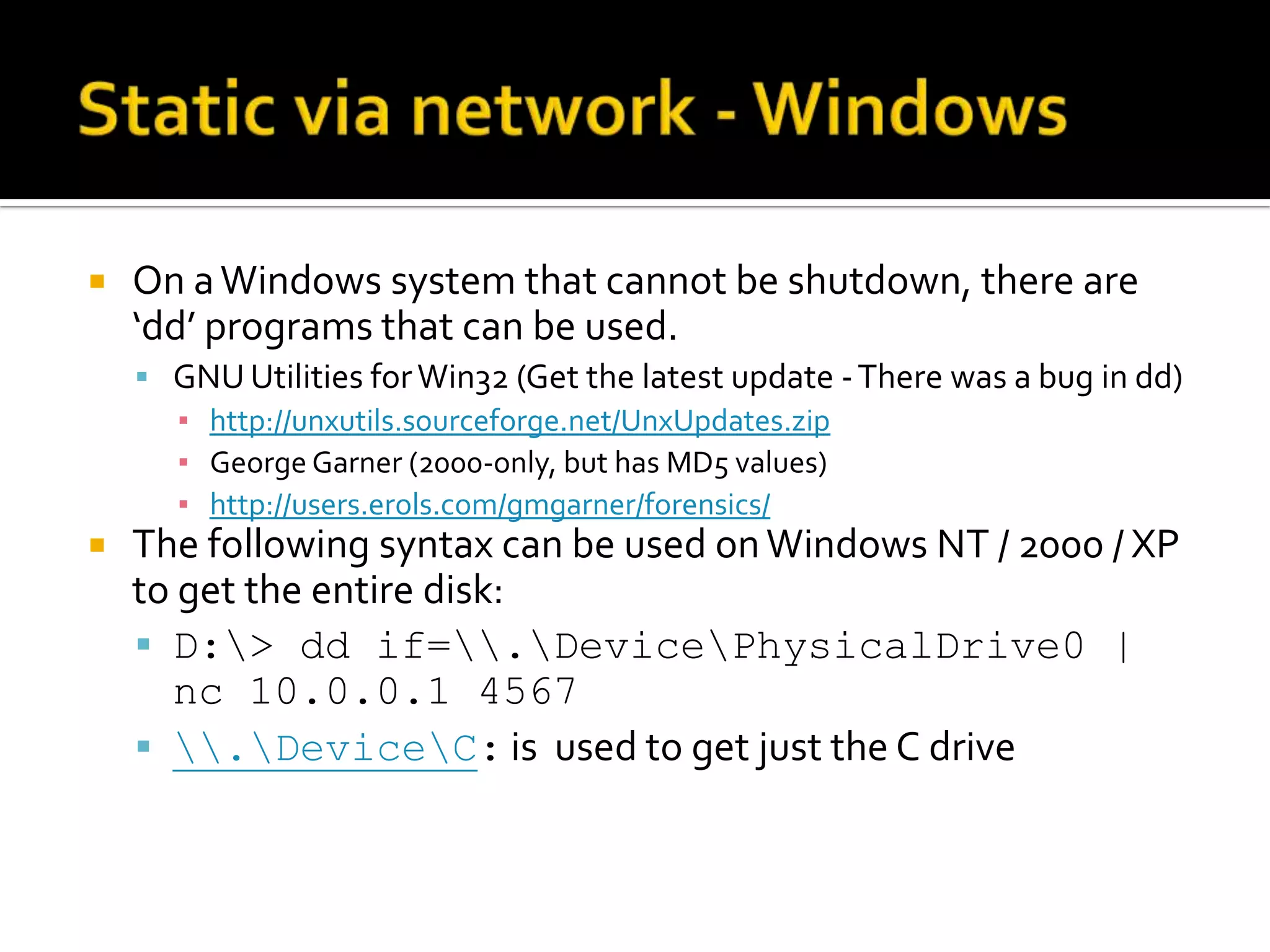    On a Windows system that cannot be shutdown, there are
    ‘dd’ programs that can be used.
     GNU Utilities for Win32 (Get the latest update - There was a bug in dd)
      ▪ http://unxutils.sourceforge.net/UnxUpdates.zip
      ▪ George Garner (2000-only, but has MD5 values)
      ▪ http://users.erols.com/gmgarner/forensics/
   The following syntax can be used on Windows NT / 2000 / XP
    to get the entire disk:
     D:> dd if=.DevicePhysicalDrive0 |
      nc 10.0.0.1 4567
     .DeviceC: is used to get just the C drive
 