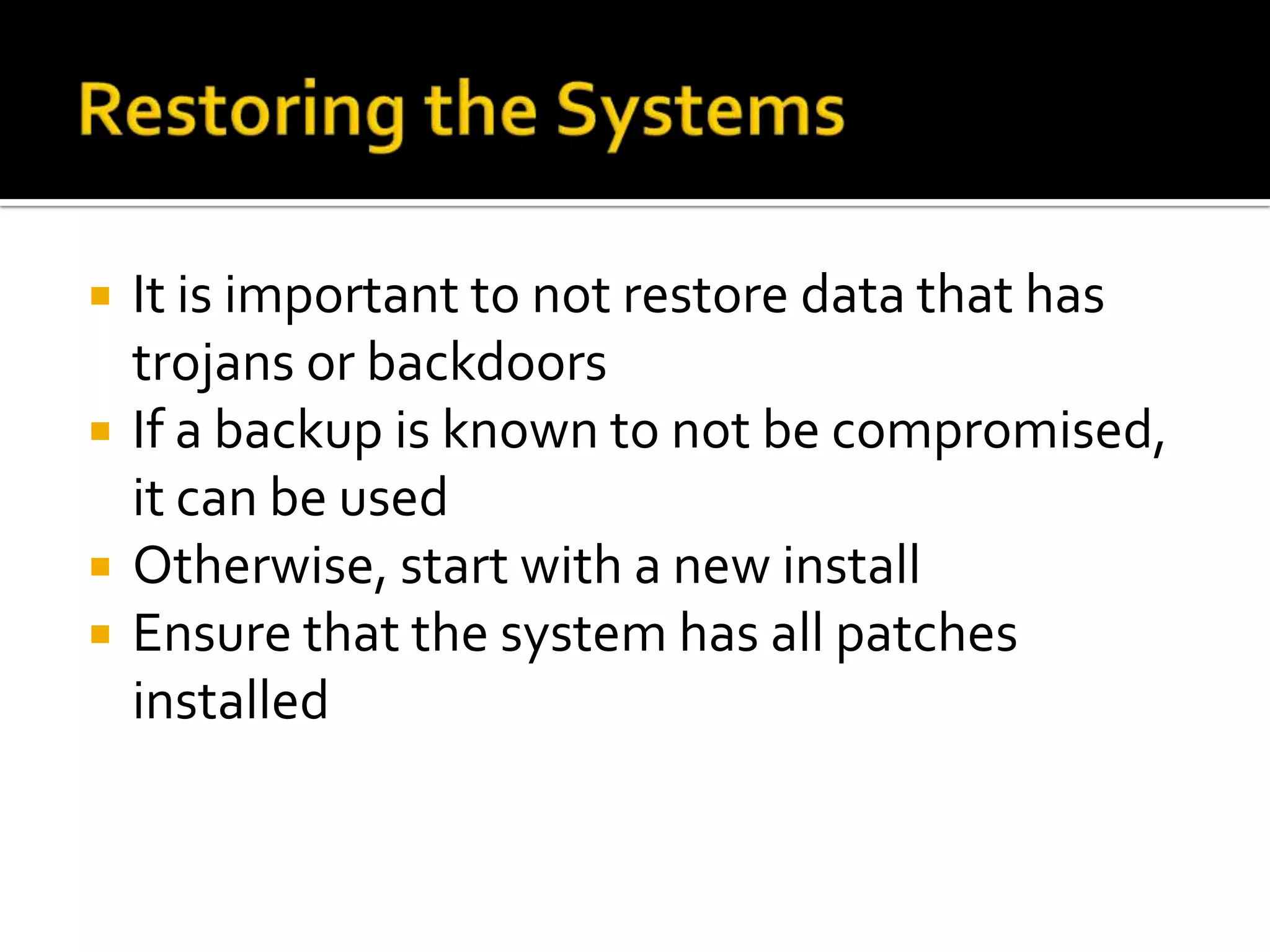  It is important to not restore data that has
trojans or backdoors
 If a backup is known to not be compromised,
it can be used
 Otherwise, start with a new install
 Ensure that the system has all patches
installed
 