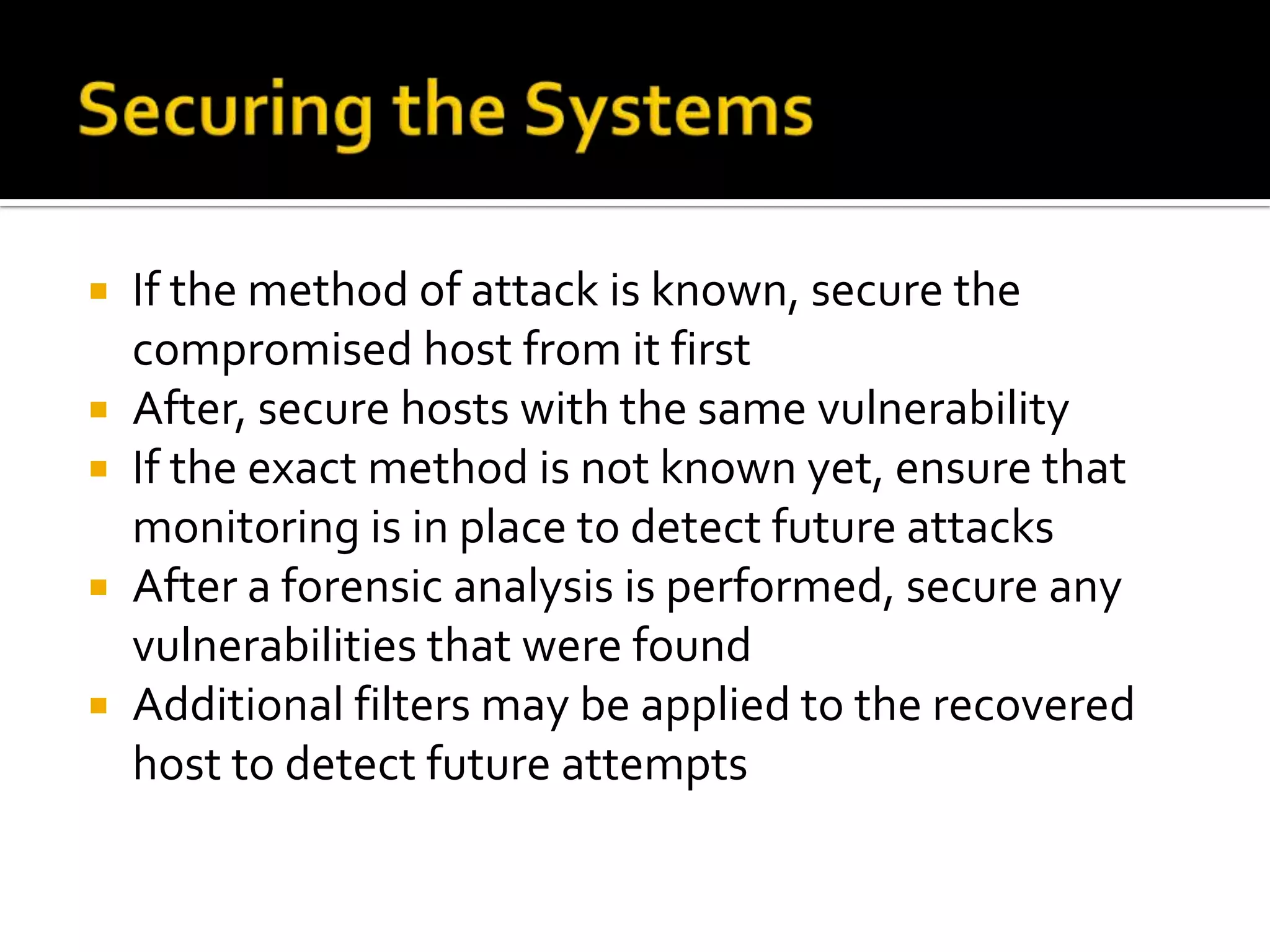  If the method of attack is known, secure the
compromised host from it first
 After, secure hosts with the same vulnerability
 If the exact method is not known yet, ensure that
monitoring is in place to detect future attacks
 After a forensic analysis is performed, secure any
vulnerabilities that were found
 Additional filters may be applied to the recovered
host to detect future attempts
 