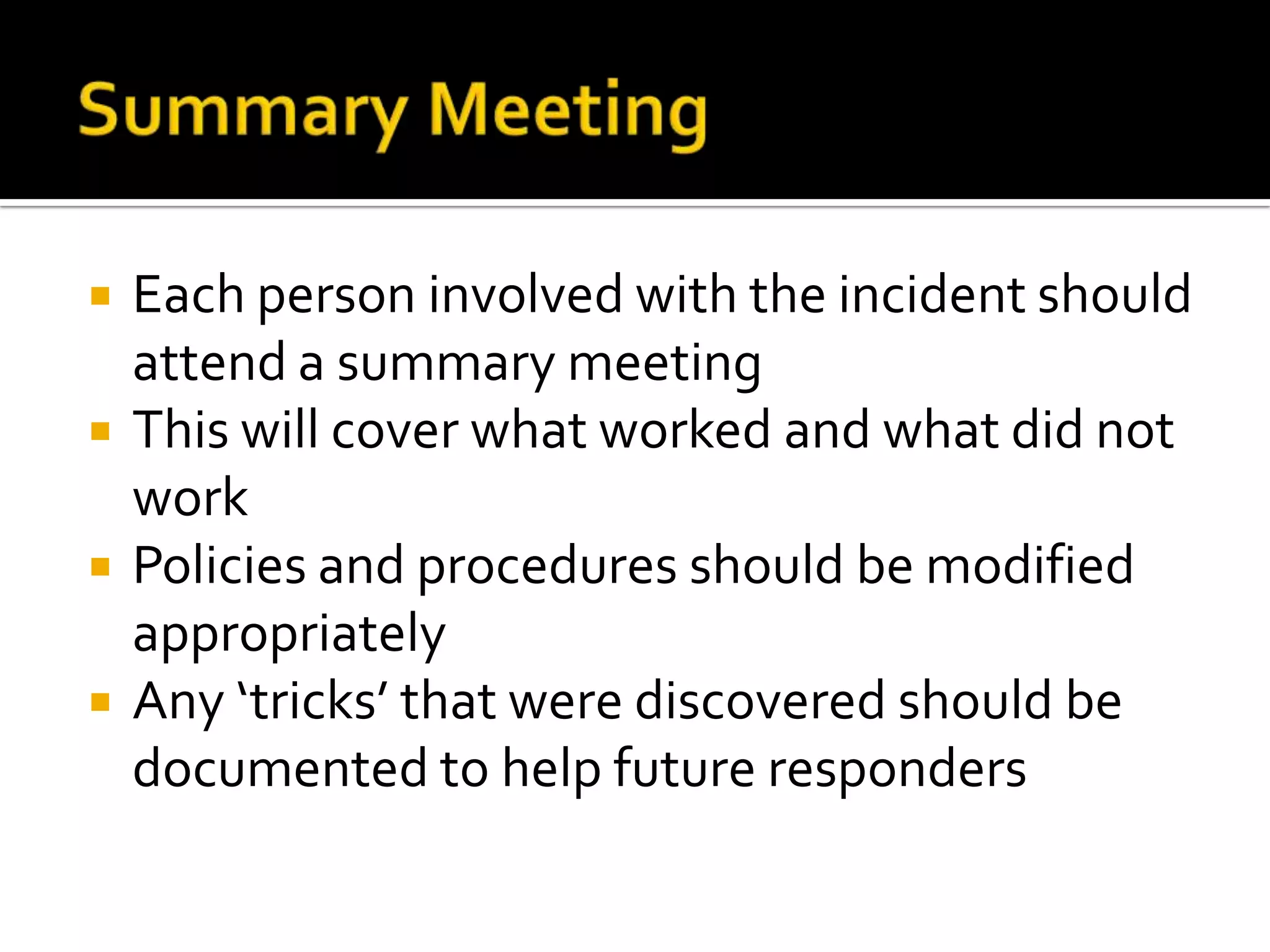  Each person involved with the incident should
attend a summary meeting
 This will cover what worked and what did not
work
 Policies and procedures should be modified
appropriately
 Any ‘tricks’ that were discovered should be
documented to help future responders
 