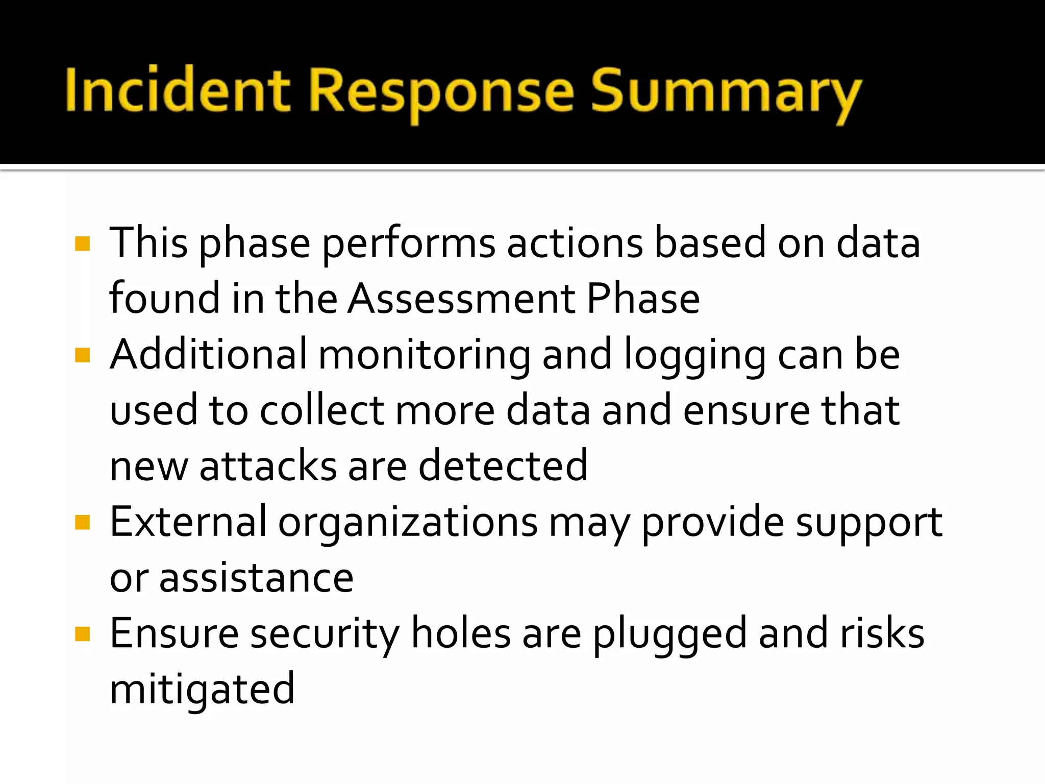  This phase performs actions based on data
found in the Assessment Phase
 Additional monitoring and logging can be
used to collect more data and ensure that
new attacks are detected
 External organizations may provide support
or assistance
 Ensure security holes are plugged and risks
mitigated
 