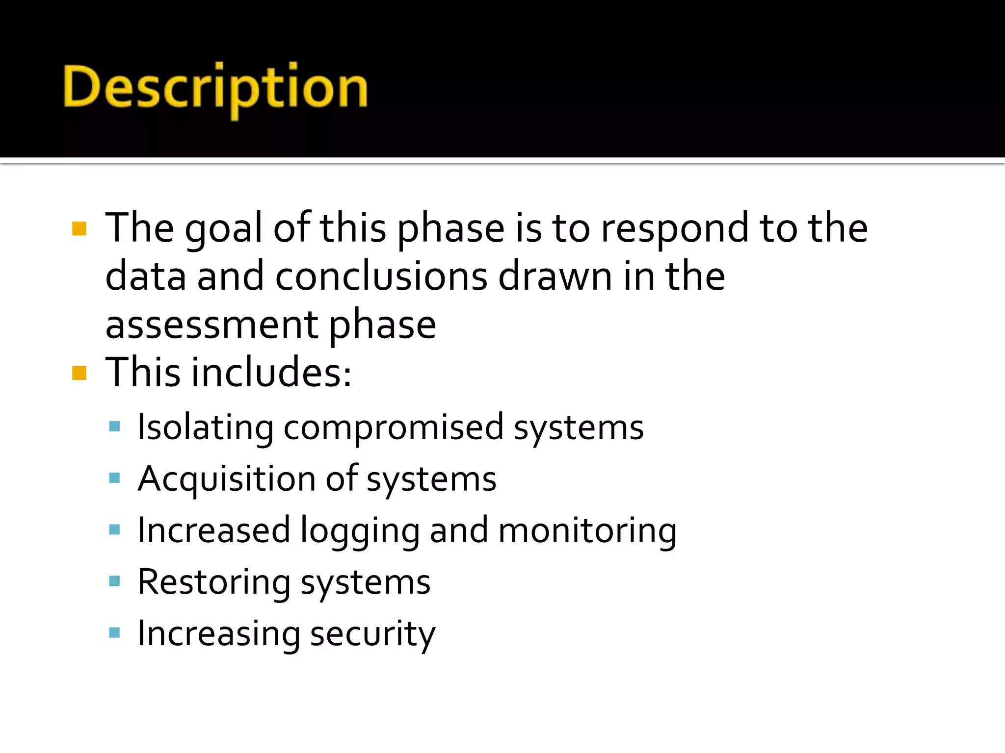  The goal of this phase is to respond to the
data and conclusions drawn in the
assessment phase
 This includes:
 Isolating compromised systems
 Acquisition of systems
 Increased logging and monitoring
 Restoring systems
 Increasing security
 