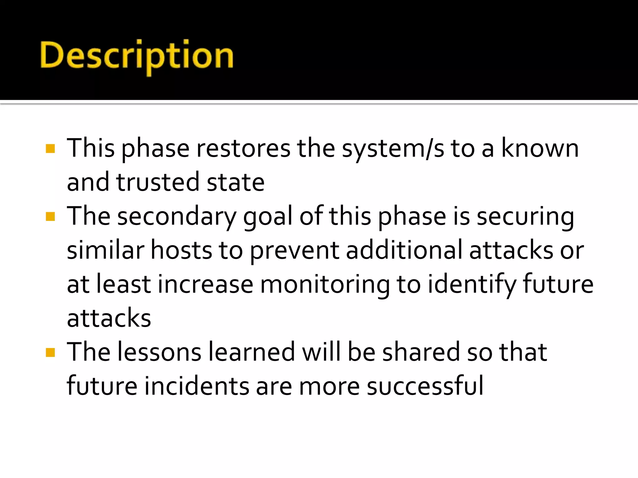  This phase restores the system/s to a known
and trusted state
 The secondary goal of this phase is securing
similar hosts to prevent additional attacks or
at least increase monitoring to identify future
attacks
 The lessons learned will be shared so that
future incidents are more successful
 
