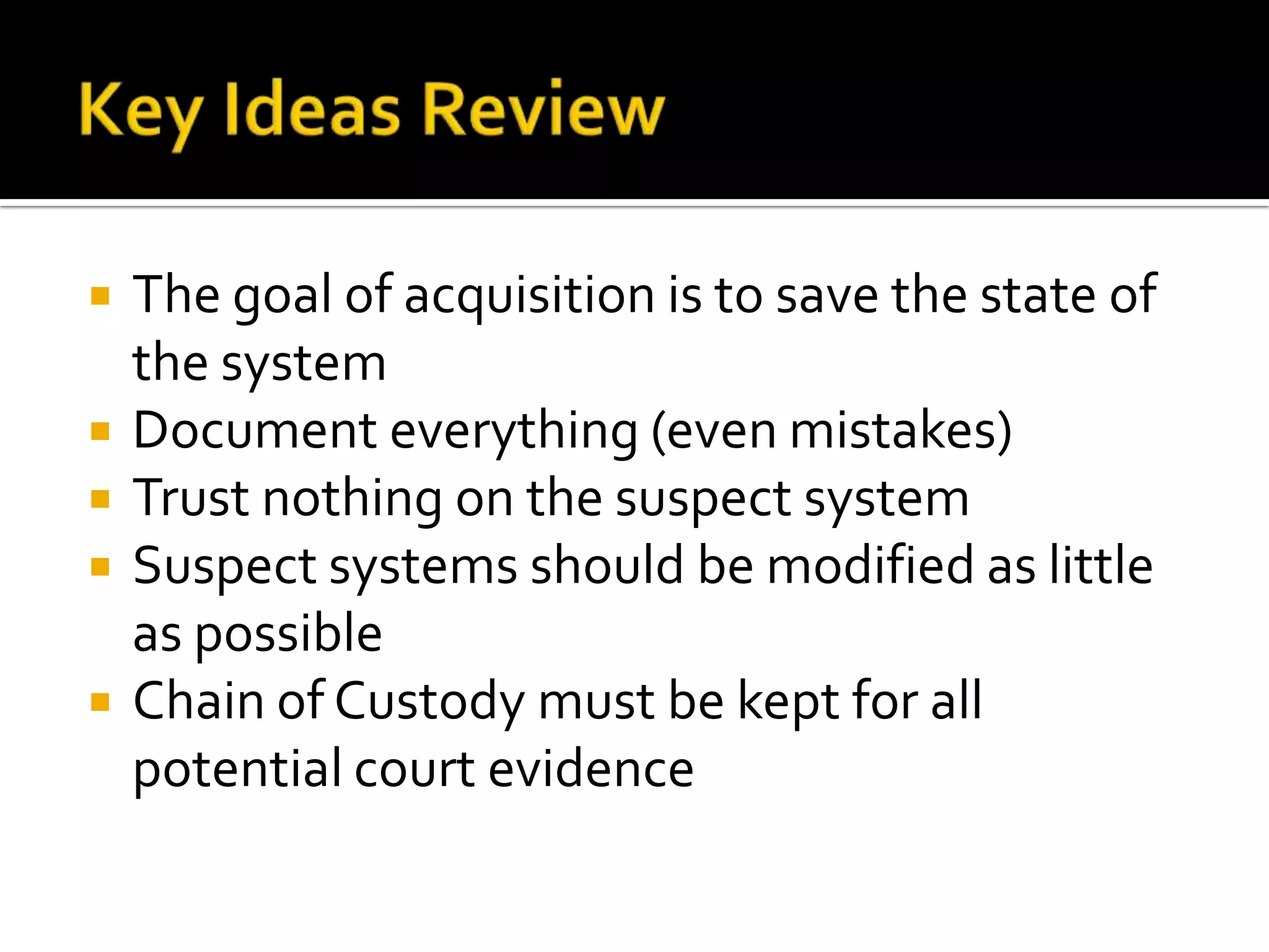  The goal of acquisition is to save the state of
the system
 Document everything (even mistakes)
 Trust nothing on the suspect system
 Suspect systems should be modified as little
as possible
 Chain of Custody must be kept for all
potential court evidence
 