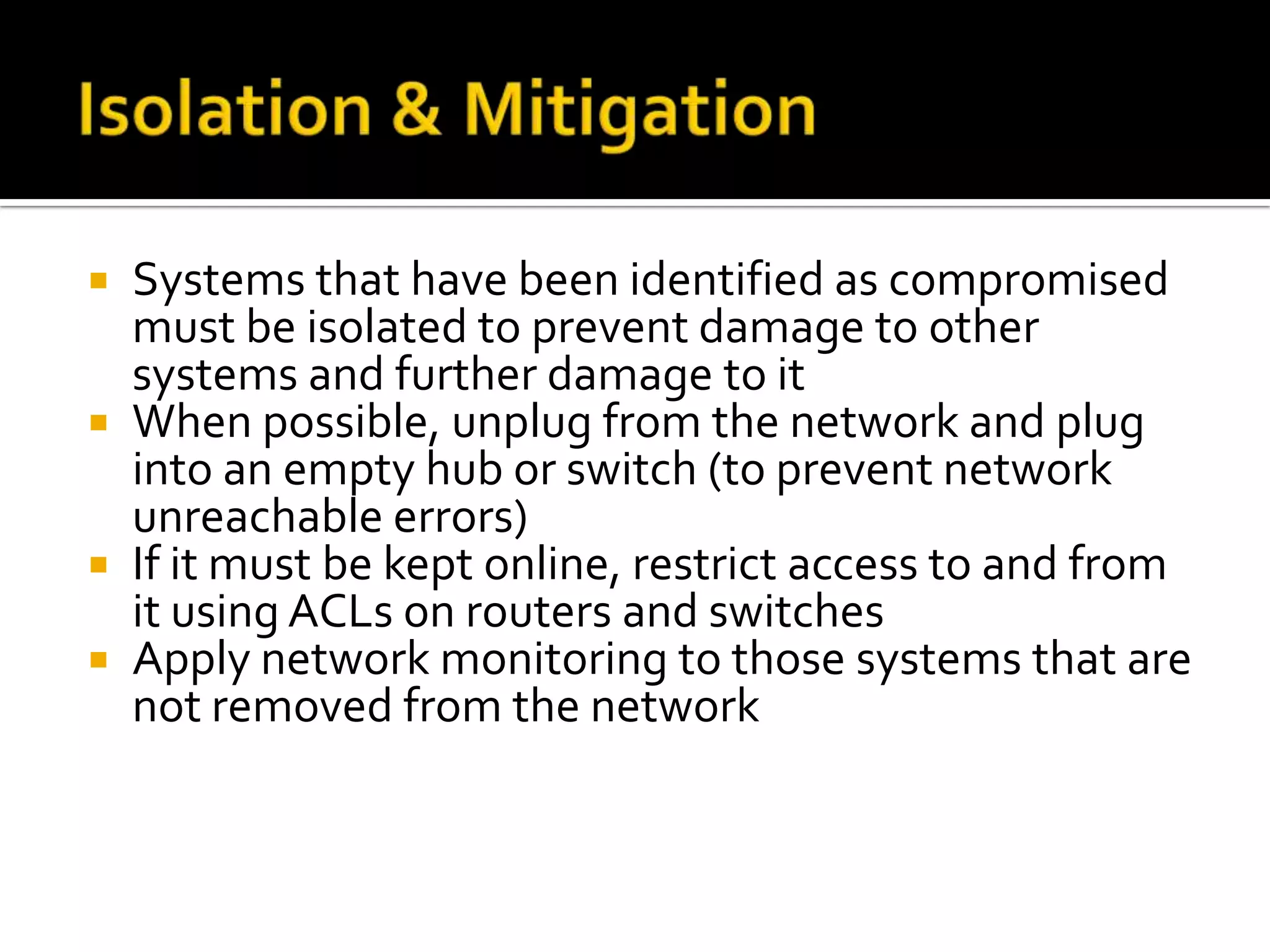  Systems that have been identified as compromised
must be isolated to prevent damage to other
systems and further damage to it
 When possible, unplug from the network and plug
into an empty hub or switch (to prevent network
unreachable errors)
 If it must be kept online, restrict access to and from
it using ACLs on routers and switches
 Apply network monitoring to those systems that are
not removed from the network
 