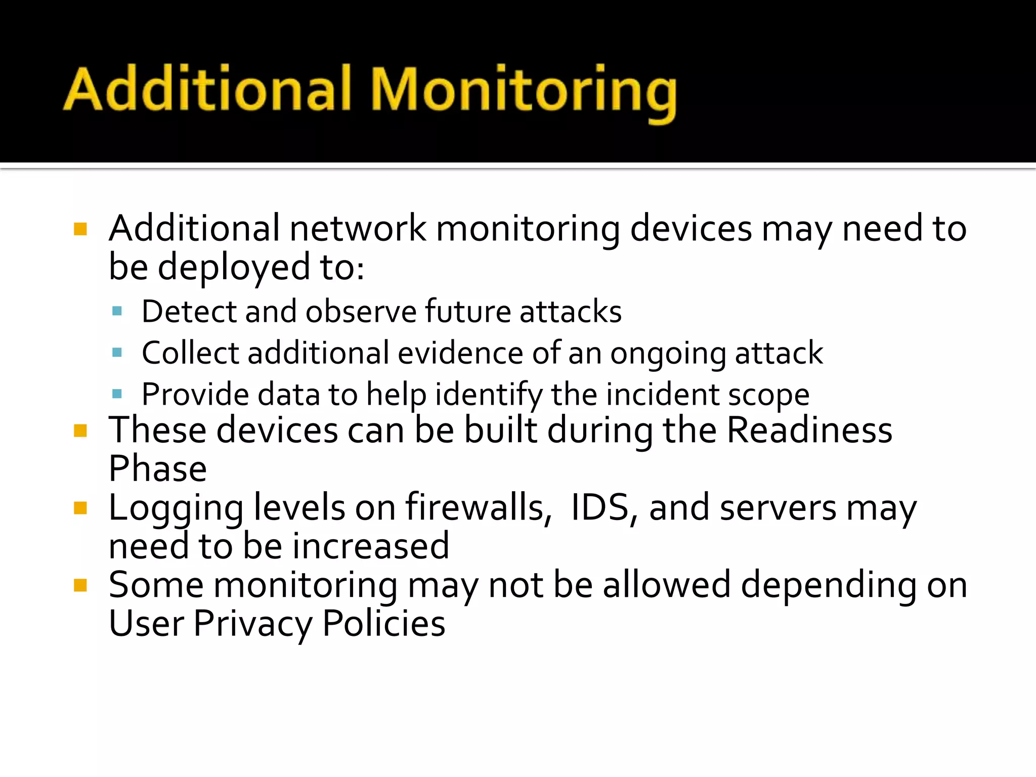  Additional network monitoring devices may need to
be deployed to:
 Detect and observe future attacks
 Collect additional evidence of an ongoing attack
 Provide data to help identify the incident scope
 These devices can be built during the Readiness
Phase
 Logging levels on firewalls, IDS, and servers may
need to be increased
 Some monitoring may not be allowed depending on
User Privacy Policies
 
