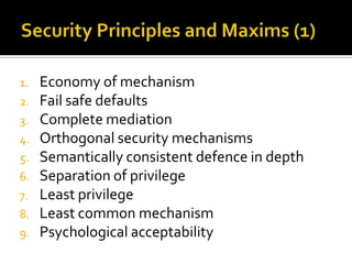 1.   Economy of mechanism
2.   Fail safe defaults
3.   Complete mediation
4.   Orthogonal security mechanisms
5.   Semantically consistent defence in depth
6.   Separation of privilege
7.   Least privilege
8.   Least common mechanism
9.   Psychological acceptability
 