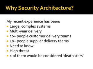 My recent experience has been:
 Large, complex systems
 Multi-year delivery
 20+ people customer delivery teams
 40+ people supplier delivery teams
 Need to know
 High threat
 4 of them would be considered ‘death stars’
 