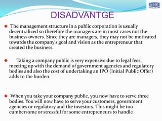 DISADVANTGE
 The management structure in a public corporation is usually
decentralized so therefore the managers are in most cases not the
business owners. Since they are managers, they may not be motivated
towards the company's goal and vision as the entrepreneur that
created the business.

   Taking a company public is very expensive due to legal fees,
meeting up with the demand of government agencies and regulatory
bodies and also the cost of undertaking an IPO (Initial Public Offer)
adds to the burden.


When you take your company public, you now have to serve three
bodies. You will now have to serve your customers, government
agencies or regulatory and the investors. This might be too
cumbersome or stressful for some entrepreneurs to handle
 