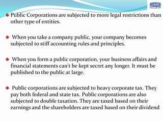 Public Corporations are subjected to more legal restrictions than
other type of entities.

 When you take a company public, your company becomes
subjected to stiff accounting rules and principles.

 When you form a public corporation, your business affairs and
financial statements can't be kept secret any longer. It must be
published to the public at large.

 Public corporations are subjected to heavy corporate tax. They
pay both federal and state tax. Public corporations are also
subjected to double taxation. They are taxed based on their
earnings and the shareholders are taxed based on their dividend
 