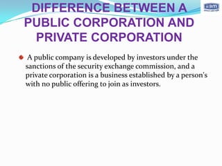DIFFERENCE BETWEEN A
PUBLIC CORPORATION AND
 PRIVATE CORPORATION
 A public company is developed by investors under the
sanctions of the security exchange commission, and a
private corporation is a business established by a person's
with no public offering to join as investors.
 