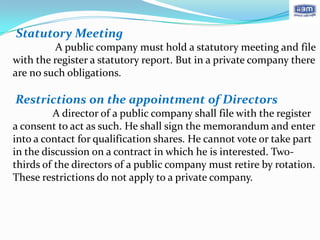 Statutory Meeting
          A public company must hold a statutory meeting and file
with the register a statutory report. But in a private company there
are no such obligations.

Restrictions on the appointment of Directors
         A director of a public company shall file with the register
a consent to act as such. He shall sign the memorandum and enter
into a contact for qualification shares. He cannot vote or take part
in the discussion on a contract in which he is interested. Two-
thirds of the directors of a public company must retire by rotation.
These restrictions do not apply to a private company.
 