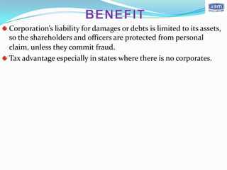 Corporation’s liability for damages or debts is limited to its assets,
so the shareholders and officers are protected from personal
claim, unless they commit fraud.
Tax advantage especially in states where there is no corporates.
 