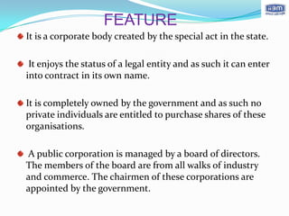 FEATURE
It is a corporate body created by the special act in the state.

 It enjoys the status of a legal entity and as such it can enter
into contract in its own name.

It is completely owned by the government and as such no
private individuals are entitled to purchase shares of these
organisations.

A public corporation is managed by a board of directors.
The members of the board are from all walks of industry
and commerce. The chairmen of these corporations are
appointed by the government.
 