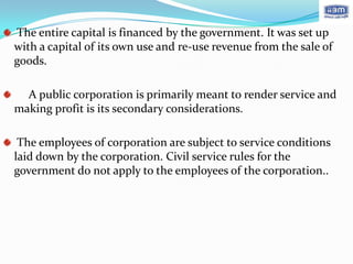 The entire capital is financed by the government. It was set up
with a capital of its own use and re-use revenue from the sale of
goods.

  A public corporation is primarily meant to render service and
making profit is its secondary considerations.

 The employees of corporation are subject to service conditions
laid down by the corporation. Civil service rules for the
government do not apply to the employees of the corporation..
 