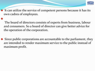 It can utilize the service of competent persons because it has its
own cadres of employees.

 The board of directors consists of experts from business, labour
and consumers. So a board of director can give better advice for
the operation of the corporation.

 Since public corporations are accountable to the parliament, they
are intended to render maximum service to the public instead of
maximum profit.
 