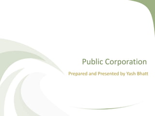 Public Corporation
Prepared and Presented by Yash Bhatt
 