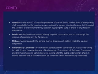 CONTD…
• Question- Under rule 32 of the rules procedure of the Lok Sabha the first hour of every sitting
shall be available for the question-answer, unless the speaker directs otherwise. In this period
the Member of the Parliament may question regarding the state of affairs of any statutory
corporation.
• Resolution- Discussion the matters relating to public corporation may occur through the
medium of resolutions in the Parliament.
• Motions- Motions provide the general form of discussion of matters related to a public
corporation.
• Parliamentary Committee- The Parliament constituted the committee on public undertaking
in 1964. Prior to the establishment of Parliamentary Committee, tch Estimates Committee
and the Public Accounts Committed were looking after the public undertaking’s affairs. It
should be noted that a Minister cannot be a member of this Parliamentary committee.
 
