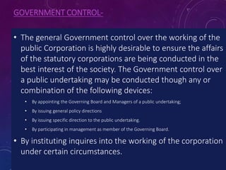 GOVERNMENT CONTROL-
• The general Government control over the working of the
public Corporation is highly desirable to ensure the affairs
of the statutory corporations are being conducted in the
best interest of the society. The Government control over
a public undertaking may be conducted though any or
combination of the following devices:
• By appointing the Governing Board and Managers of a public undertaking;
• By issuing general policy directions
• By issuing specific direction to the public undertaking.
• By participating in management as member of the Governing Board.
• By instituting inquires into the working of the corporation
under certain circumstances.
 