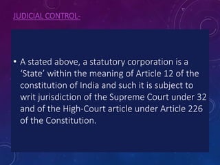JUDICIAL CONTROL-
• A stated above, a statutory corporation is a
‘State’ within the meaning of Article 12 of the
constitution of India and such it is subject to
writ jurisdiction of the Supreme Court under 32
and of the High-Court article under Article 226
of the Constitution.
 
