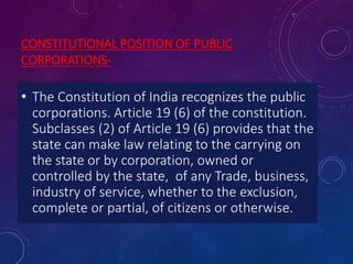 CONSTITUTIONAL POSITION OF PUBLIC
CORPORATIONS-
• The Constitution of India recognizes the public
corporations. Article 19 (6) of the constitution.
Subclasses (2) of Article 19 (6) provides that the
state can make law relating to the carrying on
the state or by corporation, owned or
controlled by the state, of any Trade, business,
industry of service, whether to the exclusion,
complete or partial, of citizens or otherwise.
 