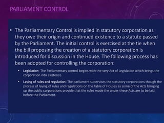 PARLIAMENT CONTROL
• The Parliamentary Control is implied in statutory corporation as
they owe their origin and continued existence to a statute passed
by the Parliament. The initial control is exercised at the tie when
the bill proposing the creation of a statutory corporation is
introduced for discussion in the House. The following process has
been adopted for controlling the corporation:
• Legislation- The Parliamentary control begins with the very Act of Legislation which brings the
corporation into existence.
• Laying of rules and regulation- The parliament supervises the statutory corporations though the
process of laying of rules and regulations on the Table of Houses as some of the Acts bringing
up the public corporations provide that the rules made the under these Acts are to be laid
before the Parliament.
 