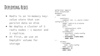 Deploying Redis
● Redis is an in-memory key-
value store that can
persist data on disk
● We deploy a cluster of 3
redis nodes - 1 master and
2 replicas
● At first, we use an
EmptyDir volume for
storage
apiVersion: apps/v1
kind: StatefulSet
metadata:
name: redis
…
containers:
- command: [sh, -c, source /redis-
config/init.sh ]
image: redis:4.0.11-alpine
name: redis
ports:
- containerPort: 6379
name: redis
volumeMounts:
- mountPath: /redis-config
name: config
- mountPath: /redis-data
name: data
…..
volumes:
- configMap:
name: redis-config
name: config
- emptyDir: {}
name: data
 