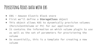 Persisting Redis data with ebs
● EBS - Amazon Elastic Block store
● First we’ll define a StorageClass object
● This object allows K8S to dynamically provision volumes
(PersistentVolume or PV) for our application
● It contains the information on which volume plugin to use
as well as the set of parameters for provisioning the
volume
● So essentially, this is a template for creating a new
volume
 