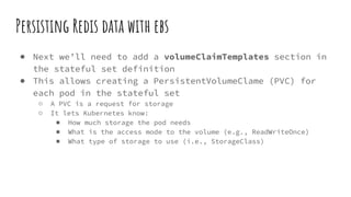Persisting Redis data with ebs
● Next we’ll need to add a volumeClaimTemplates section in
the stateful set definition
● This allows creating a PersistentVolumeClame (PVC) for
each pod in the stateful set
○ A PVC is a request for storage
○ It lets Kubernetes know:
■ How much storage the pod needs
■ What is the access mode to the volume (e.g., ReadWriteOnce)
■ What type of storage to use (i.e., StorageClass)
 
