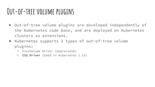 Out-of-tree volume plugins
● Out-of-tree volume plugins are developed independently of
the Kubernetes code base, and are deployed on Kubernetes
clusters as extensions.
● Kubernetes supports 2 types of out-of-tree volume
plugins:
○ FlexVolume Driver (deprecated)
○ CSI Driver (GAed in Kubernetes 1.13)
 