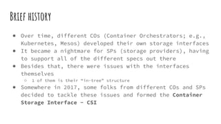 Brief history
● Over time, different COs (Container Orchestrators; e.g.,
Kubernetes, Mesos) developed their own storage interfaces
● It became a nightmare for SPs (storage providers), having
to support all of the different specs out there
● Besides that, there were issues with the interfaces
themselves
○ 1 of them is their “in-tree” structure
● Somewhere in 2017, some folks from different COs and SPs
decided to tackle these issues and formed the Container
Storage Interface - CSI
 