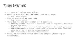 Volume Operations
● 2 types of volume operations
● Must be executed on the node (volume’s host)
○ E.g., mount/unmount
● Can be executed on any node
○ E.g., create volume
● This led to the definition of 3 services
○ Identity Service - must run on each node (used for registering the driver
with CO node agent)
○ Node Service - must run on each node (used for “on-the-node” operations)
○ Controller Service - single instance the can run on any node (interacts
with the API Server and the Storage Provider)
○ CSI Driver needs to implement these services
● Next, we describe these services deeper (focusing on
Kubernetes)
 