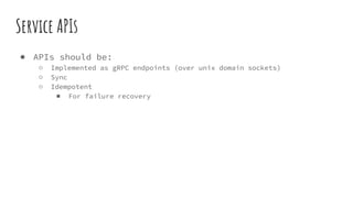 Service APIs
● APIs should be:
○ Implemented as gRPC endpoints (over unix domain sockets)
○ Sync
○ Idempotent
■ For failure recovery
 